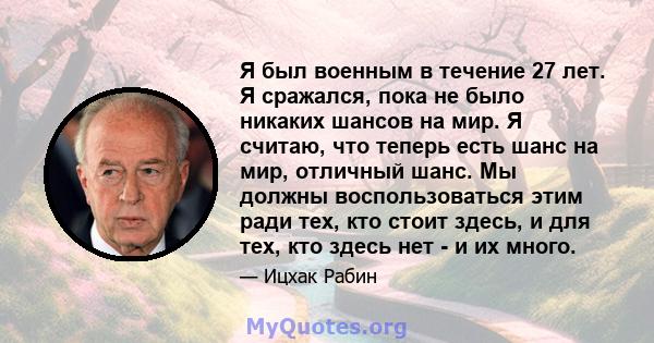 Я был военным в течение 27 лет. Я сражался, пока не было никаких шансов на мир. Я считаю, что теперь есть шанс на мир, отличный шанс. Мы должны воспользоваться этим ради тех, кто стоит здесь, и для тех, кто здесь нет -