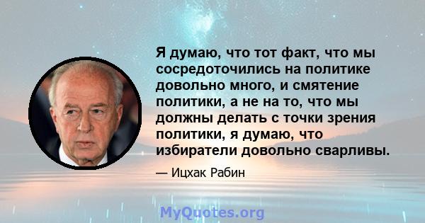 Я думаю, что тот факт, что мы сосредоточились на политике довольно много, и смятение политики, а не на то, что мы должны делать с точки зрения политики, я думаю, что избиратели довольно сварливы.