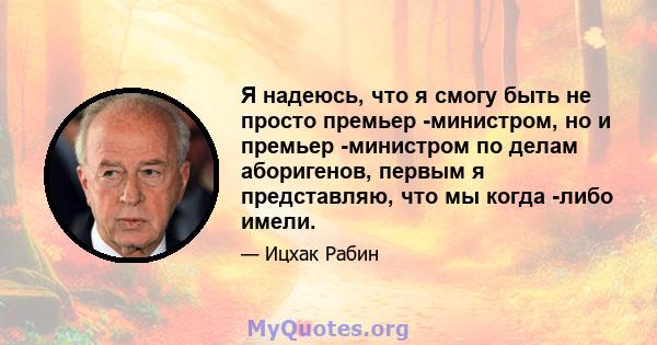 Я надеюсь, что я смогу быть не просто премьер -министром, но и премьер -министром по делам аборигенов, первым я представляю, что мы когда -либо имели.