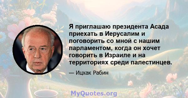 Я приглашаю президента Асада приехать в Иерусалим и поговорить со мной с нашим парламентом, когда он хочет говорить в Израиле и на территориях среди палестинцев.