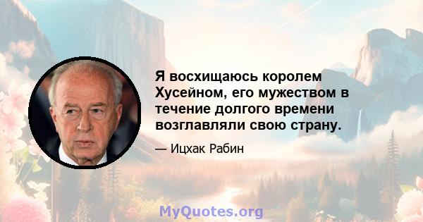 Я восхищаюсь королем Хусейном, его мужеством в течение долгого времени возглавляли свою страну.