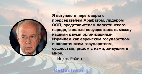 Я вступаю в переговоры с председателем Арафатом, лидером ООП, представителем палестинского народа, с целью сосуществовать между нашими двумя организациями, Израилем как еврейским государством и палестинским