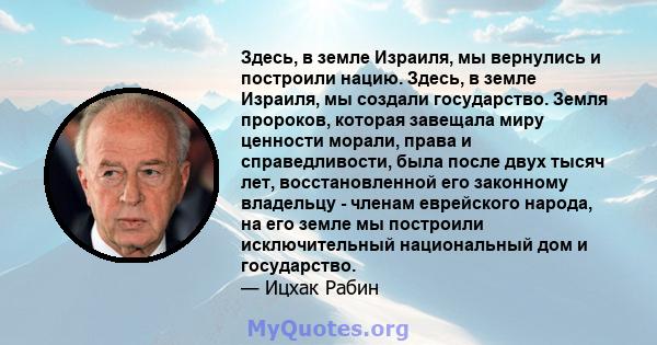 Здесь, в земле Израиля, мы вернулись и построили нацию. Здесь, в земле Израиля, мы создали государство. Земля пророков, которая завещала миру ценности морали, права и справедливости, была после двух тысяч лет,