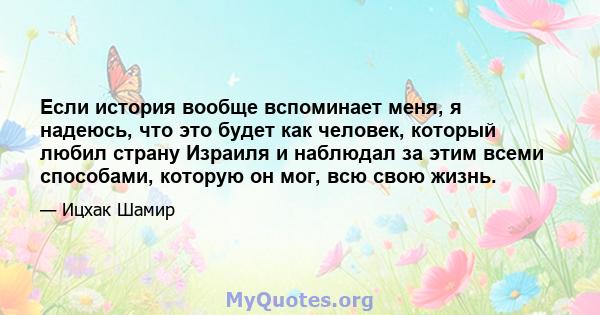 Если история вообще вспоминает меня, я надеюсь, что это будет как человек, который любил страну Израиля и наблюдал за этим всеми способами, которую он мог, всю свою жизнь.