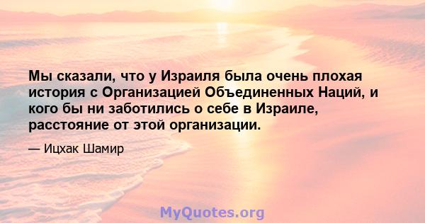 Мы сказали, что у Израиля была очень плохая история с Организацией Объединенных Наций, и кого бы ни заботились о себе в Израиле, расстояние от этой организации.