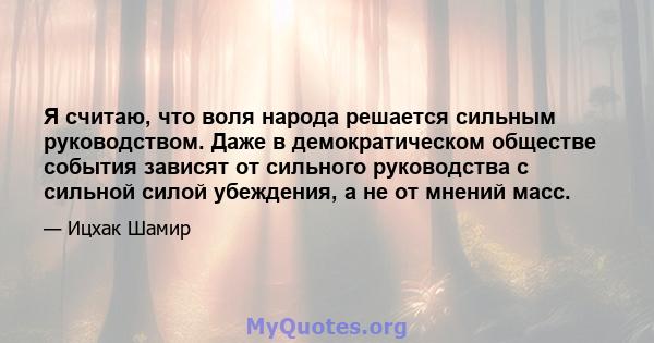 Я считаю, что воля народа решается сильным руководством. Даже в демократическом обществе события зависят от сильного руководства с сильной силой убеждения, а не от мнений масс.