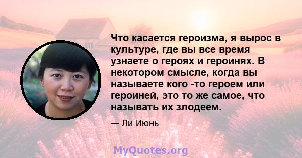 Что касается героизма, я вырос в культуре, где вы все время узнаете о героях и героинях. В некотором смысле, когда вы называете кого -то героем или героиней, это то же самое, что называть их злодеем.