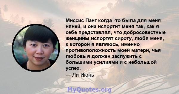 Миссис Панг когда -то была для меня няней, и она испортит меня так, как я себе представлял, что добросовестные женщины испортят сироту, любя меня, к которой я являюсь, именно противоположность моей матери, чья любовь я