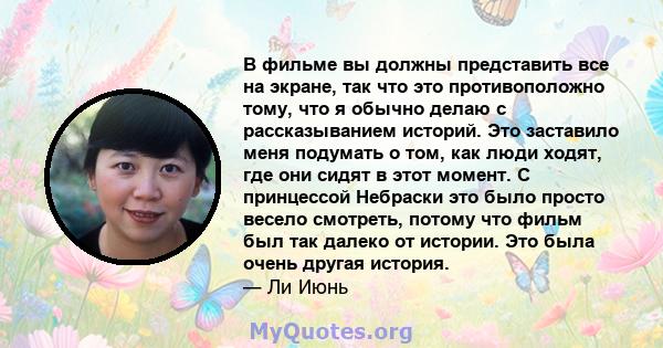 В фильме вы должны представить все на экране, так что это противоположно тому, что я обычно делаю с рассказыванием историй. Это заставило меня подумать о том, как люди ходят, где они сидят в этот момент. С принцессой