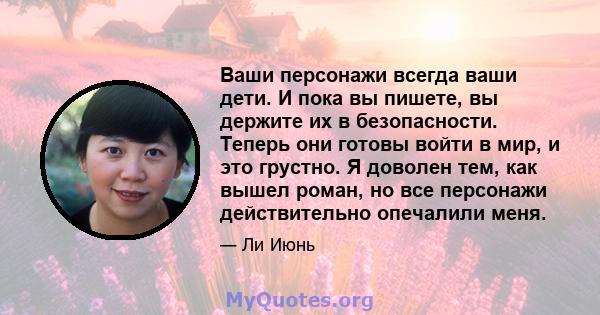 Ваши персонажи всегда ваши дети. И пока вы пишете, вы держите их в безопасности. Теперь они готовы войти в мир, и это грустно. Я доволен тем, как вышел роман, но все персонажи действительно опечалили меня.