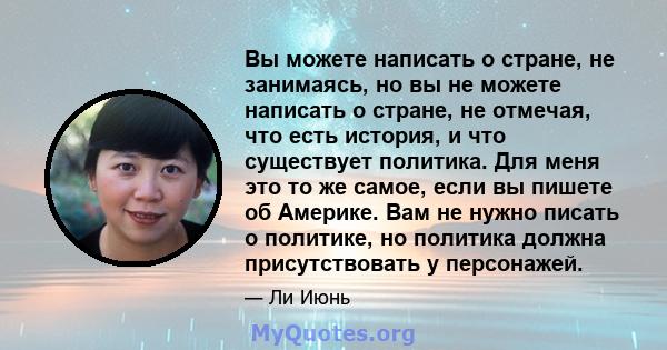 Вы можете написать о стране, не занимаясь, но вы не можете написать о стране, не отмечая, что есть история, и что существует политика. Для меня это то же самое, если вы пишете об Америке. Вам не нужно писать о политике, 