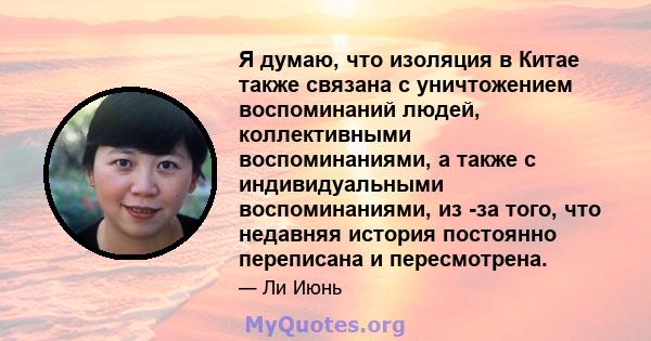 Я думаю, что изоляция в Китае также связана с уничтожением воспоминаний людей, коллективными воспоминаниями, а также с индивидуальными воспоминаниями, из -за того, что недавняя история постоянно переписана и