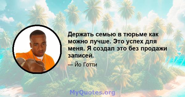 Держать семью в тюрьме как можно лучше. Это успех для меня. Я создал это без продажи записей.