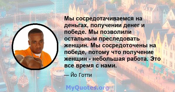 Мы сосредотачиваемся на деньгах, получении денег и победе. Мы позволили остальным преследовать женщин. Мы сосредоточены на победе, потому что получение женщин - небольшая работа. Это все время с нами.