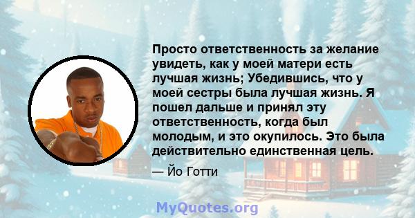 Просто ответственность за желание увидеть, как у моей матери есть лучшая жизнь; Убедившись, что у моей сестры была лучшая жизнь. Я пошел дальше и принял эту ответственность, когда был молодым, и это окупилось. Это была