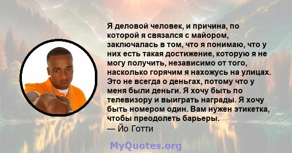 Я деловой человек, и причина, по которой я связался с майором, заключалась в том, что я понимаю, что у них есть такая достижение, которую я не могу получить, независимо от того, насколько горячим я нахожусь на улицах.