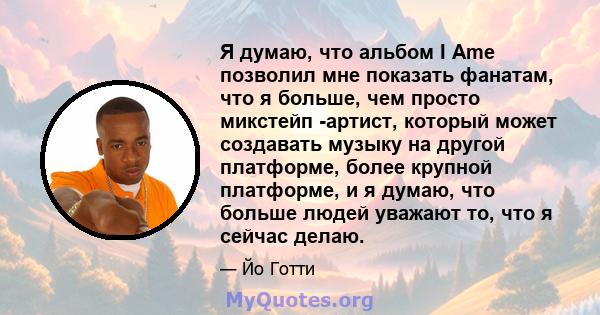 Я думаю, что альбом I Ame позволил мне показать фанатам, что я больше, чем просто микстейп -артист, который может создавать музыку на другой платформе, более крупной платформе, и я думаю, что больше людей уважают то,