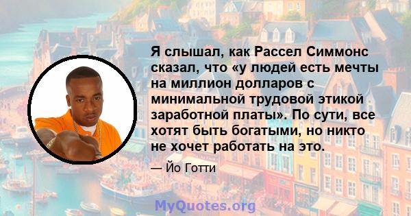 Я слышал, как Рассел Симмонс сказал, что «у людей есть мечты на миллион долларов с минимальной трудовой этикой заработной платы». По сути, все хотят быть богатыми, но никто не хочет работать на это.