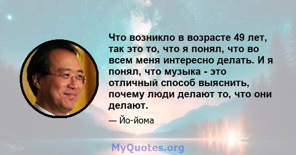 Что возникло в возрасте 49 лет, так это то, что я понял, что во всем меня интересно делать. И я понял, что музыка - это отличный способ выяснить, почему люди делают то, что они делают.