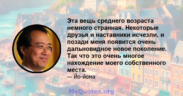 Эта вещь среднего возраста немного странная. Некоторые друзья и наставники исчезли, и позади меня появится очень дальновидное новое поколение. Так что это очень многое нахождение моего собственного места.