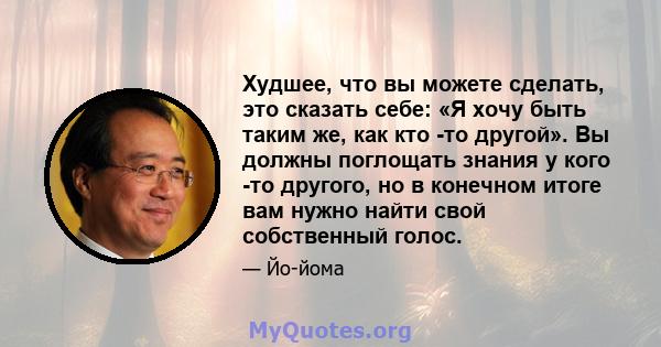 Худшее, что вы можете сделать, это сказать себе: «Я хочу быть таким же, как кто -то другой». Вы должны поглощать знания у кого -то другого, но в конечном итоге вам нужно найти свой собственный голос.