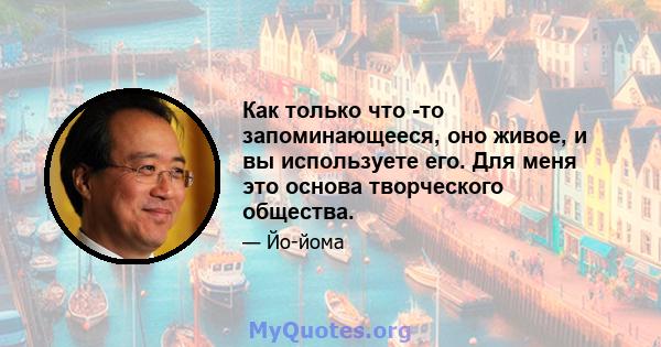 Как только что -то запоминающееся, оно живое, и вы используете его. Для меня это основа творческого общества.