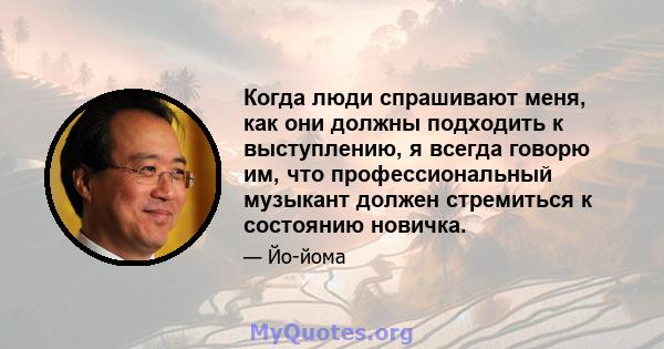 Когда люди спрашивают меня, как они должны подходить к выступлению, я всегда говорю им, что профессиональный музыкант должен стремиться к состоянию новичка.