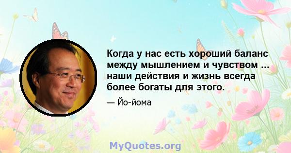 Когда у нас есть хороший баланс между мышлением и чувством ... наши действия и жизнь всегда более богаты для этого.