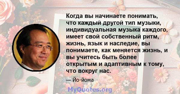 Когда вы начинаете понимать, что каждый другой тип музыки, индивидуальная музыка каждого, имеет свой собственный ритм, жизнь, язык и наследие, вы понимаете, как меняется жизнь, и вы учитесь быть более открытым и