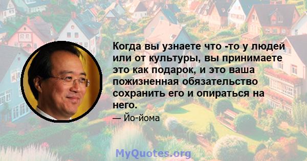 Когда вы узнаете что -то у людей или от культуры, вы принимаете это как подарок, и это ваша пожизненная обязательство сохранить его и опираться на него.