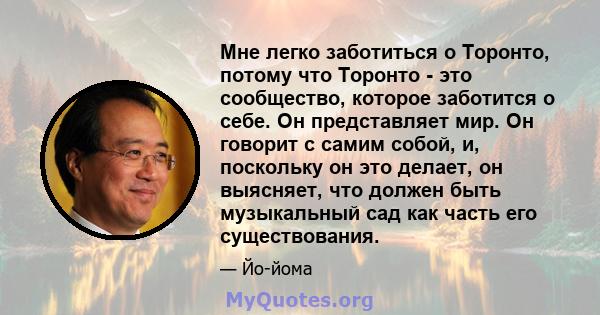 Мне легко заботиться о Торонто, потому что Торонто - это сообщество, которое заботится о себе. Он представляет мир. Он говорит с самим собой, и, поскольку он это делает, он выясняет, что должен быть музыкальный сад как