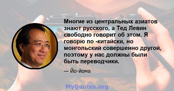 Многие из центральных азиатов знают русского, а Тед Левин свободно говорит об этом. Я говорю по -китайски, но монгольский совершенно другой, поэтому у нас должны были быть переводчики.