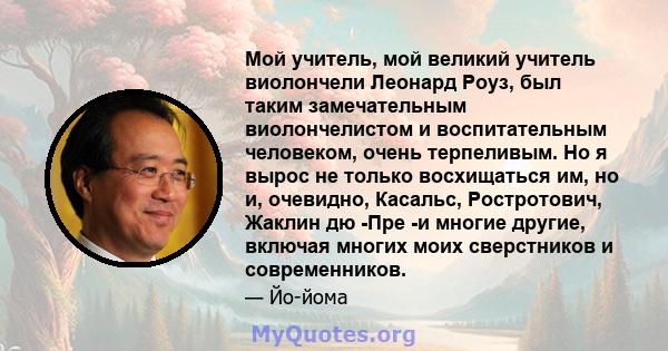 Мой учитель, мой великий учитель виолончели Леонард Роуз, был таким замечательным виолончелистом и воспитательным человеком, очень терпеливым. Но я вырос не только восхищаться им, но и, очевидно, Касальс, Ростротович,