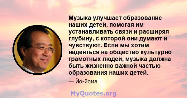 Музыка улучшает образование наших детей, помогая им устанавливать связи и расширяя глубину, с которой они думают и чувствуют. Если мы хотим надеяться на общество культурно грамотных людей, музыка должна быть жизненно