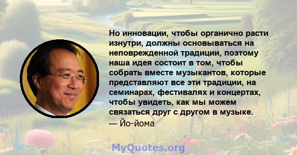 Но инновации, чтобы органично расти изнутри, должны основываться на неповрежденной традиции, поэтому наша идея состоит в том, чтобы собрать вместе музыкантов, которые представляют все эти традиции, на семинарах,