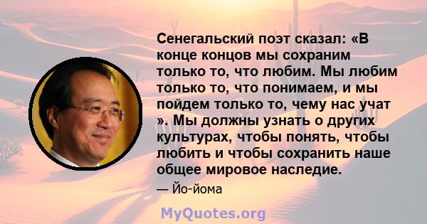 Сенегальский поэт сказал: «В конце концов мы сохраним только то, что любим. Мы любим только то, что понимаем, и мы пойдем только то, чему нас учат ». Мы должны узнать о других культурах, чтобы понять, чтобы любить и