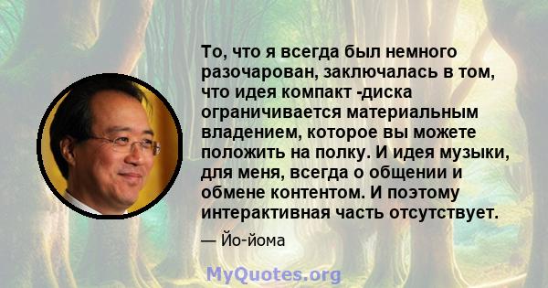 То, что я всегда был немного разочарован, заключалась в том, что идея компакт -диска ограничивается материальным владением, которое вы можете положить на полку. И идея музыки, для меня, всегда о общении и обмене