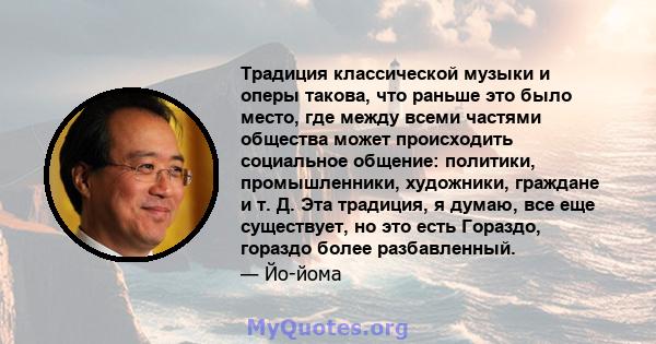 Традиция классической музыки и оперы такова, что раньше это было место, где между всеми частями общества может происходить социальное общение: политики, промышленники, художники, граждане и т. Д. Эта традиция, я думаю,