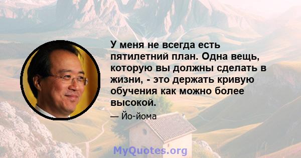 У меня не всегда есть пятилетний план. Одна вещь, которую вы должны сделать в жизни, - это держать кривую обучения как можно более высокой.