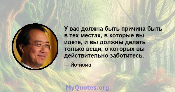 У вас должна быть причина быть в тех местах, в которые вы идете, и вы должны делать только вещи, о которых вы действительно заботитесь.