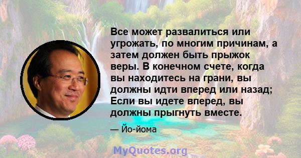 Все может развалиться или угрожать, по многим причинам, а затем должен быть прыжок веры. В конечном счете, когда вы находитесь на грани, вы должны идти вперед или назад; Если вы идете вперед, вы должны прыгнуть вместе.