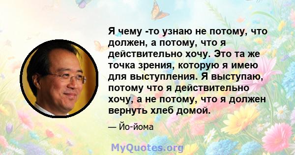 Я чему -то узнаю не потому, что должен, а потому, что я действительно хочу. Это та же точка зрения, которую я имею для выступления. Я выступаю, потому что я действительно хочу, а не потому, что я должен вернуть хлеб