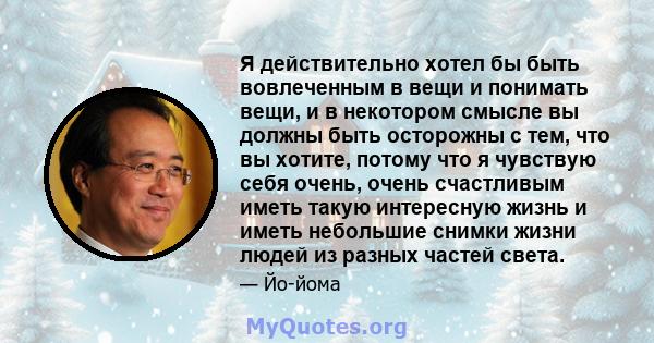 Я действительно хотел бы быть вовлеченным в вещи и понимать вещи, и в некотором смысле вы должны быть осторожны с тем, что вы хотите, потому что я чувствую себя очень, очень счастливым иметь такую ​​интересную жизнь и