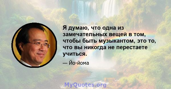 Я думаю, что одна из замечательных вещей в том, чтобы быть музыкантом, это то, что вы никогда не перестаете учиться.