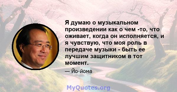 Я думаю о музыкальном произведении как о чем -то, что оживает, когда он исполняется, и я чувствую, что моя роль в передаче музыки - быть ее лучшим защитником в тот момент.