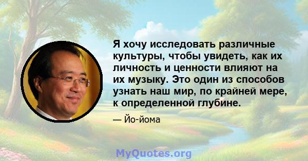 Я хочу исследовать различные культуры, чтобы увидеть, как их личность и ценности влияют на их музыку. Это один из способов узнать наш мир, по крайней мере, к определенной глубине.