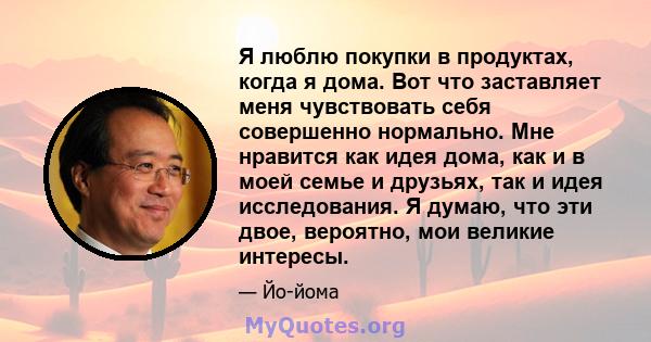 Я люблю покупки в продуктах, когда я дома. Вот что заставляет меня чувствовать себя совершенно нормально. Мне нравится как идея дома, как и в моей семье и друзьях, так и идея исследования. Я думаю, что эти двое,