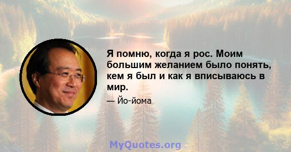 Я помню, когда я рос. Моим большим желанием было понять, кем я был и как я вписываюсь в мир.