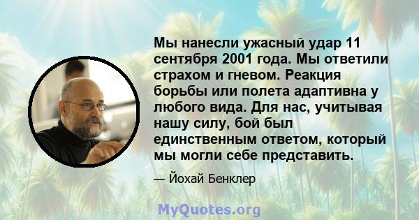 Мы нанесли ужасный удар 11 сентября 2001 года. Мы ответили страхом и гневом. Реакция борьбы или полета адаптивна у любого вида. Для нас, учитывая нашу силу, бой был единственным ответом, который мы могли себе