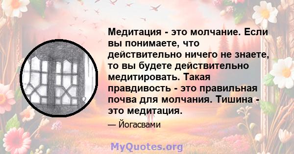 Медитация - это молчание. Если вы понимаете, что действительно ничего не знаете, то вы будете действительно медитировать. Такая правдивость - это правильная почва для молчания. Тишина - это медитация.